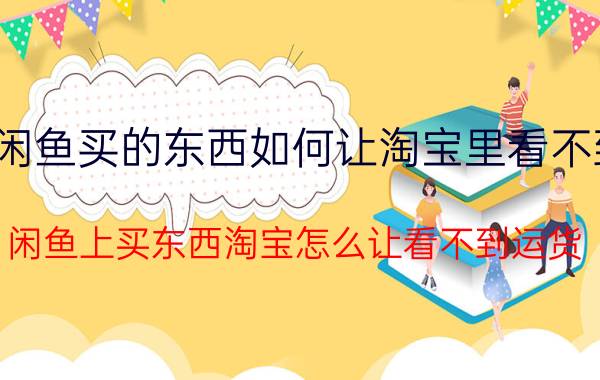 闲鱼买的东西如何让淘宝里看不到 闲鱼上买东西淘宝怎么让看不到运货？